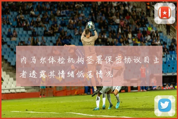 内马尔体检机构签署保密协议目击者透露其情绪低落情况