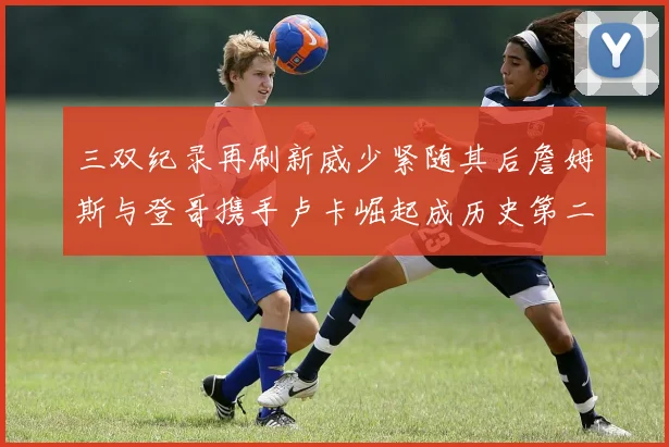 三双纪录再刷新威少紧随其后詹姆斯与登哥携手卢卡崛起成历史第二