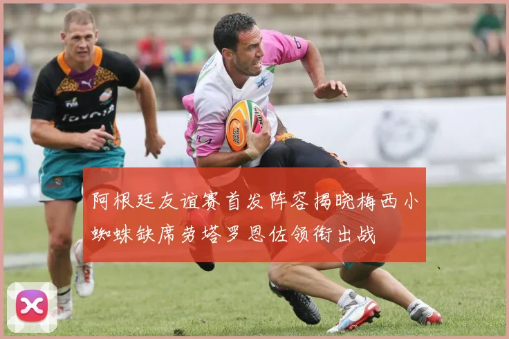 阿根廷友谊赛首发阵容揭晓梅西小蜘蛛缺席劳塔罗恩佐领衔出战