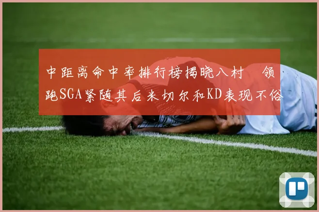 中距离命中率排行榜揭晓八村塁领跑SGA紧随其后米切尔和KD表现不俗