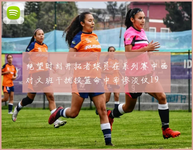 绝望时刻开拓者球员在系列赛中面对文班干扰投篮命中率惨淡仅19