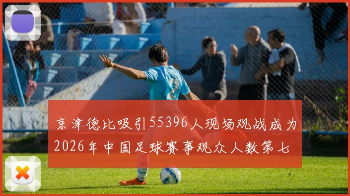 京津德比吸引55396人现场观战成为2026年中国足球赛事观众人数第七位