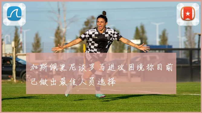 加斯佩里尼谈罗马进攻困境称目前已做出最佳人员选择