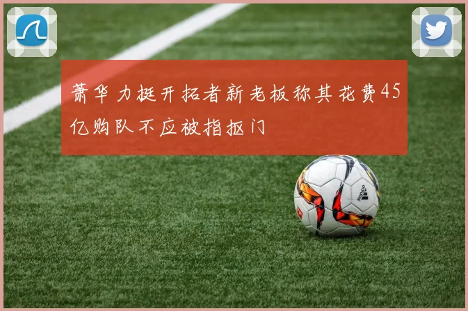 萧华力挺开拓者新老板称其花费45亿购队不应被指抠门