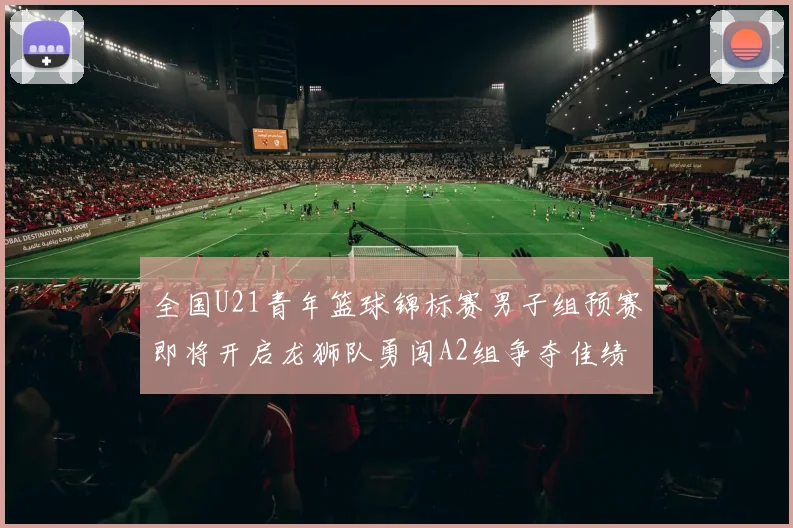 全国U21青年篮球锦标赛男子组预赛即将开启龙狮队勇闯A2组争夺佳绩