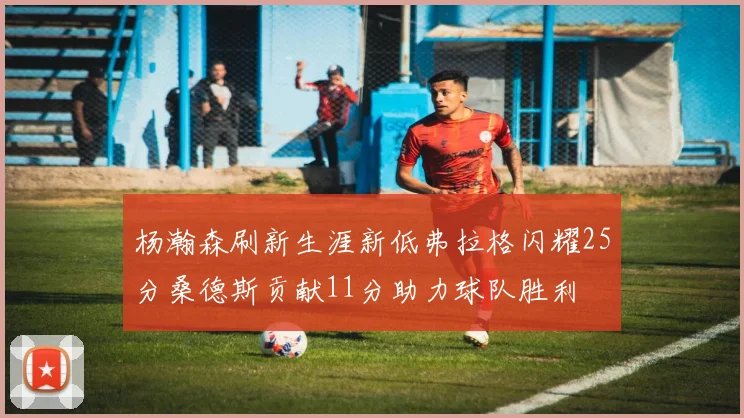 杨瀚森刷新生涯新低弗拉格闪耀25分桑德斯贡献11分助力球队胜利