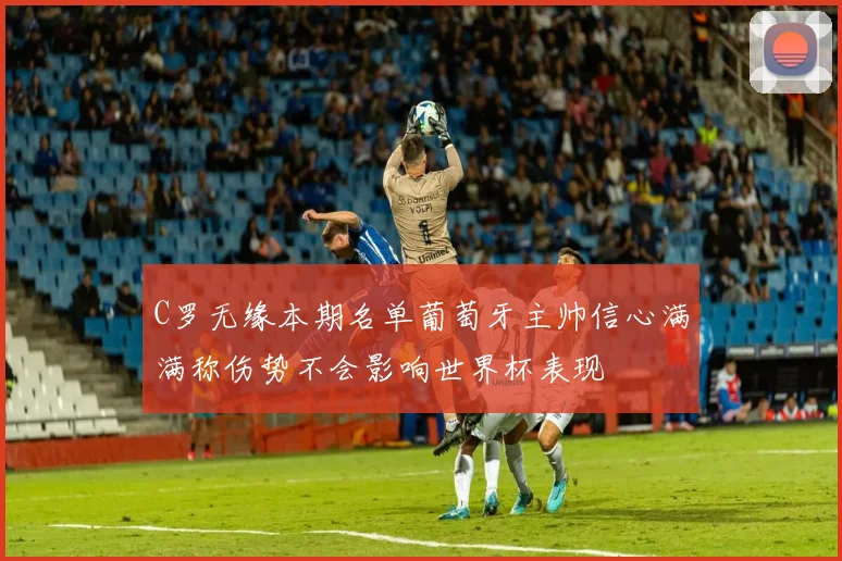 C罗无缘本期名单葡萄牙主帅信心满满称伤势不会影响世界杯表现