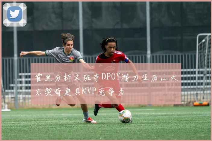 霍里分析文班夺DPOY潜力亚历山大东契奇更具MVP竞争力
