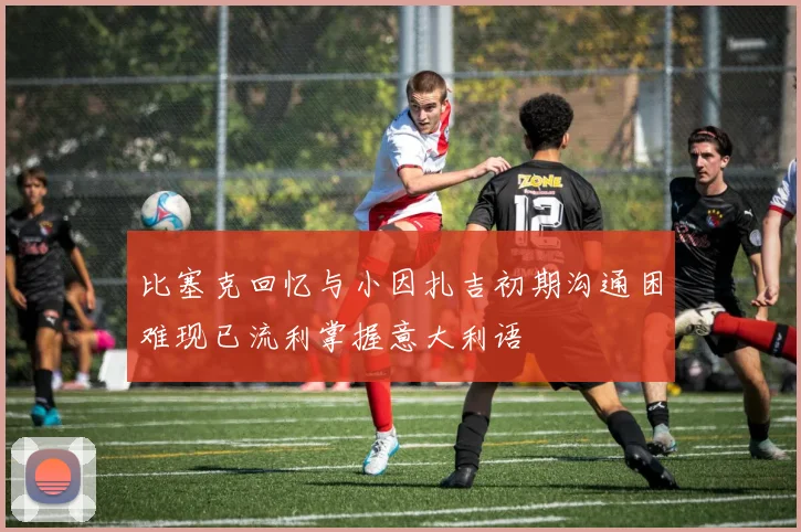比塞克回忆与小因扎吉初期沟通困难现已流利掌握意大利语