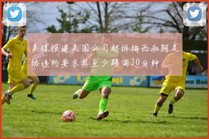 美媒报道美国公司起诉梅西和阿足协违约要求其至少踢满30分钟