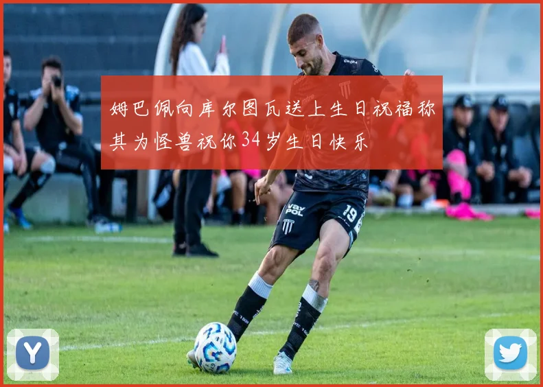 姆巴佩向库尔图瓦送上生日祝福称其为怪兽祝你34岁生日快乐