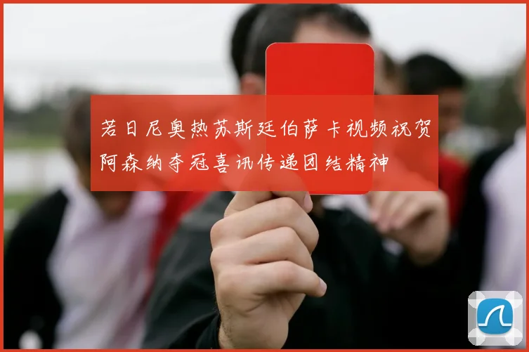 若日尼奥热苏斯廷伯萨卡视频祝贺阿森纳夺冠喜讯传递团结精神