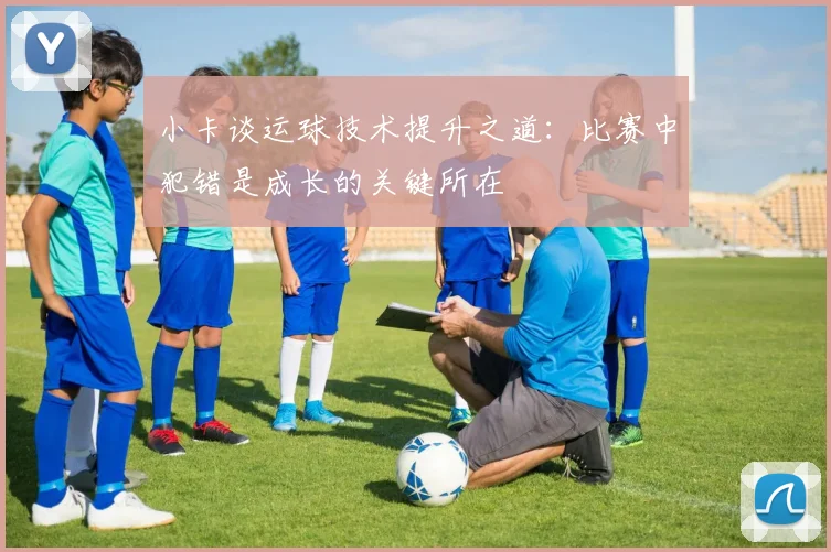 小卡谈运球技术提升之道:比赛中犯错是成长的关键所在
