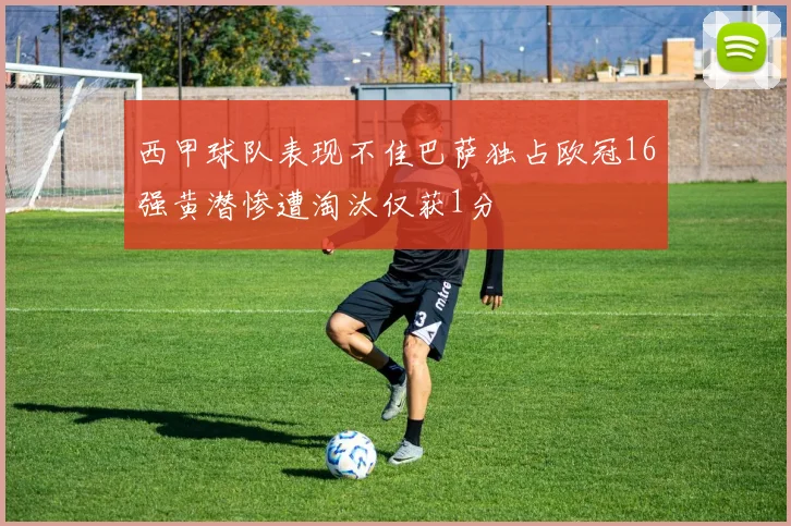 西甲球队表现不佳巴萨独占欧冠16强黄潜惨遭淘汰仅获1分