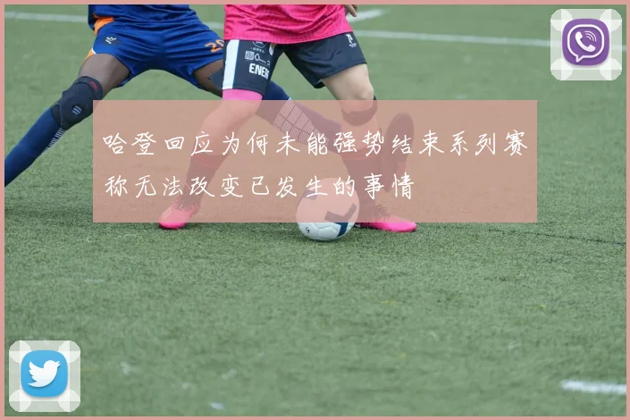 哈登回应为何未能强势结束系列赛称无法改变已发生的事情