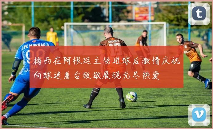 梅西在阿根廷主场进球后激情庆祝向球迷看台致敬展现无尽热爱