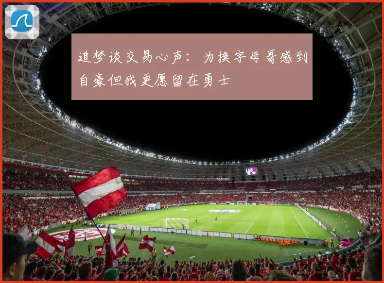追梦谈交易心声：为换字母哥感到自豪但我更愿留在勇士