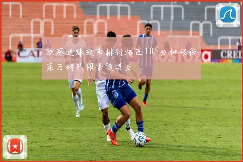 欧冠进球效率排行梅西105分钟领衔莱万姆巴佩紧随其后