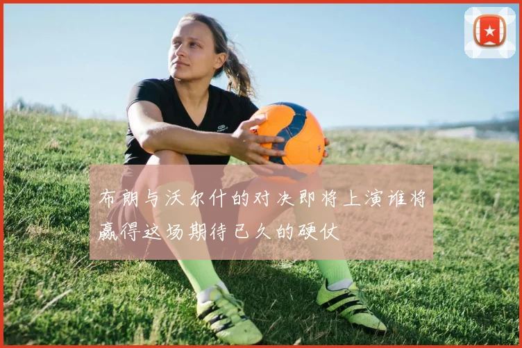 布朗与沃尔什的对决即将上演谁将赢得这场期待已久的硬仗