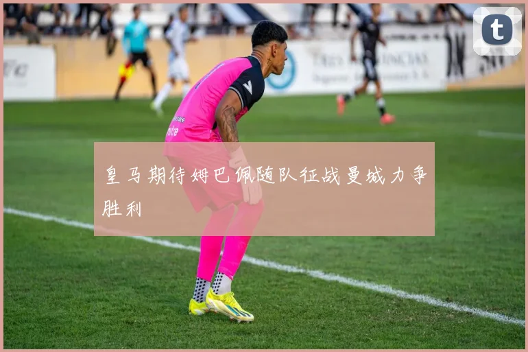 皇马期待姆巴佩随队征战曼城力争胜利