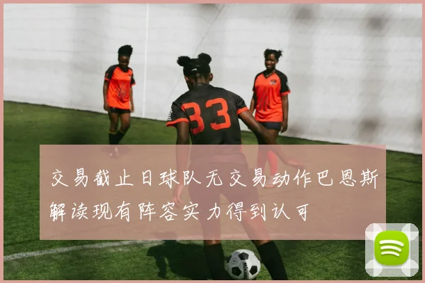 交易截止日球队无交易动作巴恩斯解读现有阵容实力得到认可