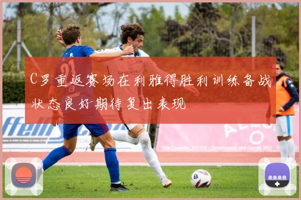 C罗重返赛场在利雅得胜利训练备战状态良好期待复出表现