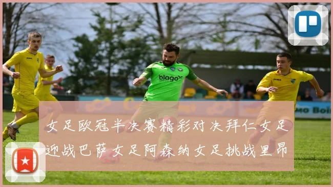 女足欧冠半决赛精彩对决拜仁女足迎战巴萨女足阿森纳女足挑战里昂女足