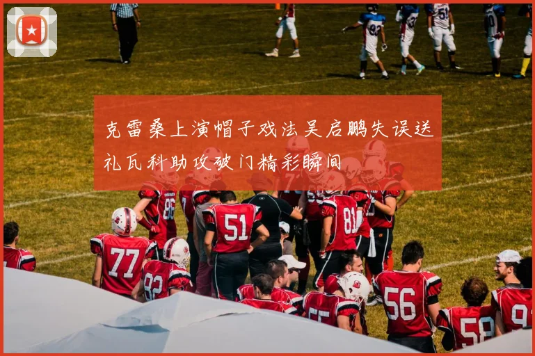 克雷桑上演帽子戏法吴启鹏失误送礼瓦科助攻破门精彩瞬间