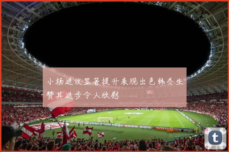 小杨进攻显著提升表现出色韩乔生赞其进步令人欣慰