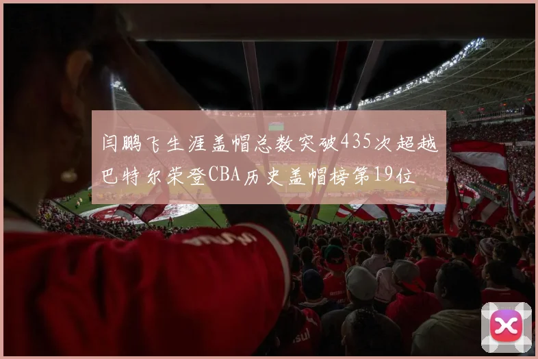 闫鹏飞生涯盖帽总数突破435次超越巴特尔荣登CBA历史盖帽榜第19位