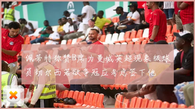 佩蒂特称赞B席为曼城英超现象级球员切尔西若欲争冠应考虑签下他