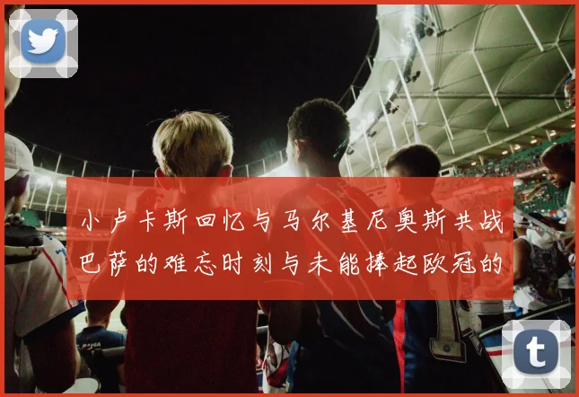 小卢卡斯回忆与马尔基尼奥斯共战巴萨的难忘时刻与未能捧起欧冠的遗憾
