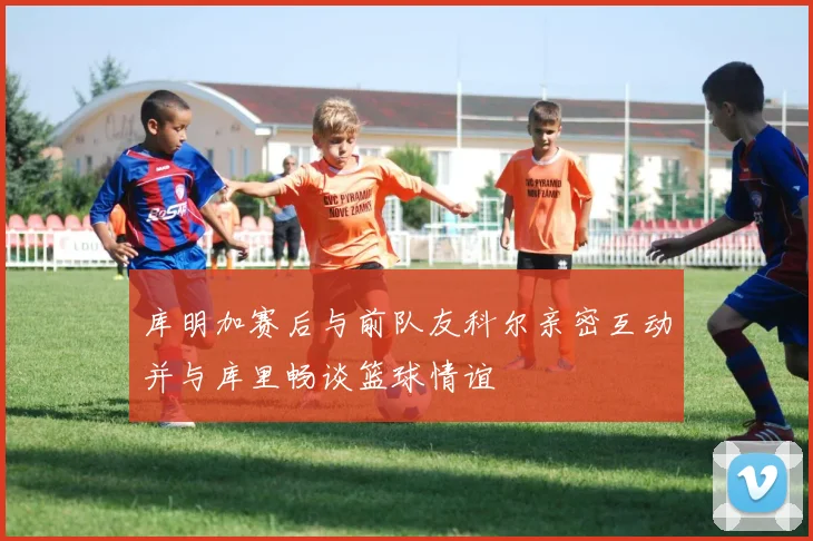 库明加赛后与前队友科尔亲密互动并与库里畅谈篮球情谊
