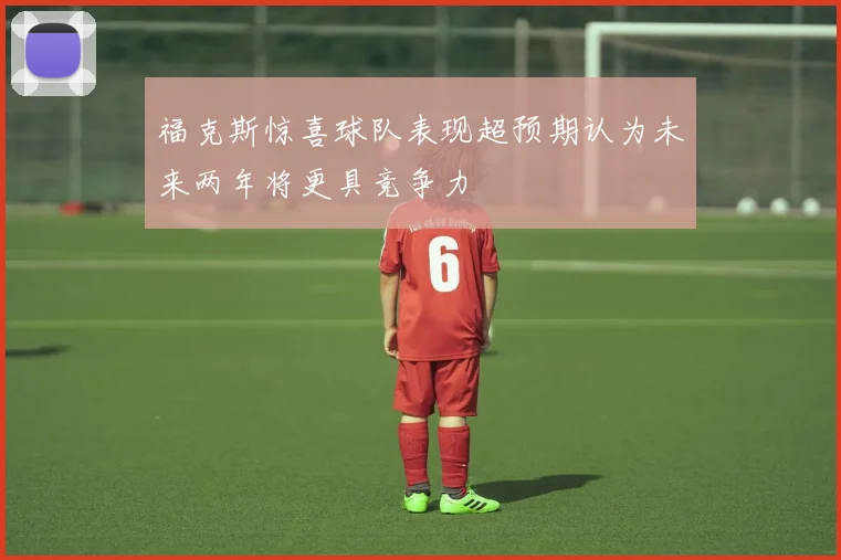 福克斯惊喜球队表现超预期认为未来两年将更具竞争力